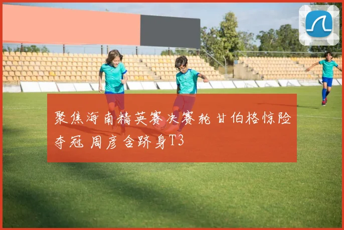 聚焦海南精英赛决赛轮甘伯格惊险夺冠 周彦含跻身T3
