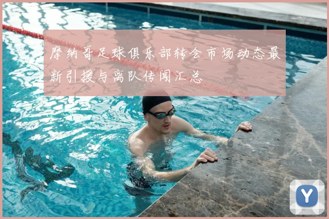 摩纳哥足球俱乐部转会市场动态最新引援与离队传闻汇总