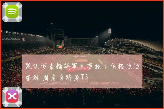 聚焦海南精英赛决赛轮甘伯格惊险夺冠 周彦含跻身T3