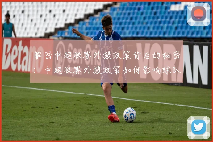 解密中超联赛外援政策背后的秘密：中超联赛外援政策如何影响球队阵容与比赛战术
